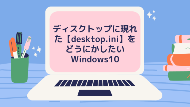 ディスクトップに現れた【desktop.ini】をどうにかしたいWindows10